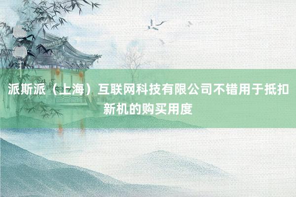 派斯派（上海）互联网科技有限公司不错用于抵扣新机的购买用度
