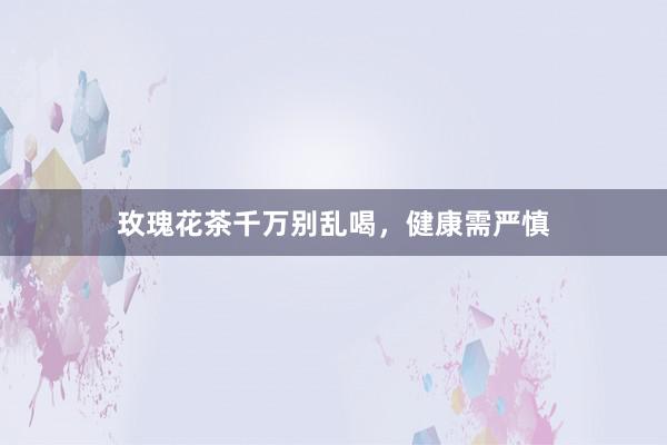玫瑰花茶千万别乱喝，健康需严慎