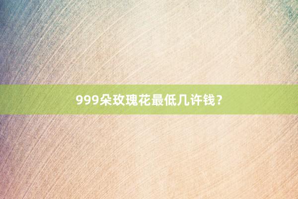 999朵玫瑰花最低几许钱？